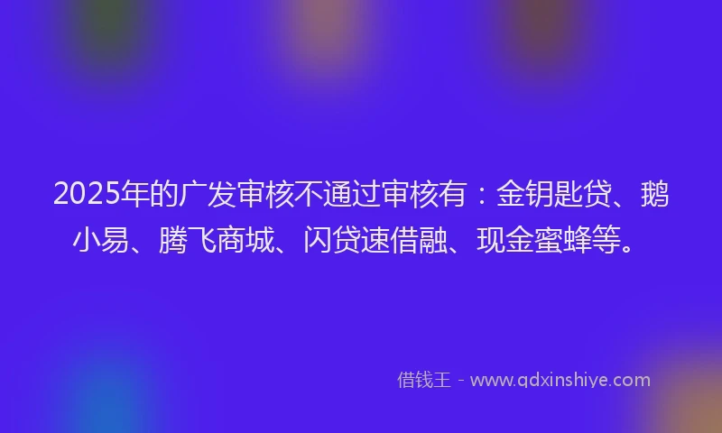 2025年的广发审核不通过审核有：金钥匙贷、鹅小易、腾飞商城、闪贷速借融、现金蜜蜂等。
