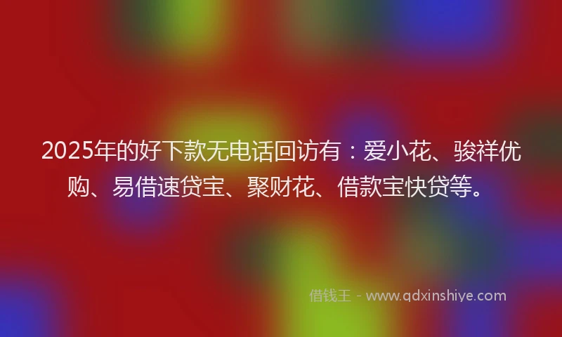 2025年的好下款无电话回访有：爱小花、骏祥优购、易借速贷宝、聚财花、借款宝快贷等。