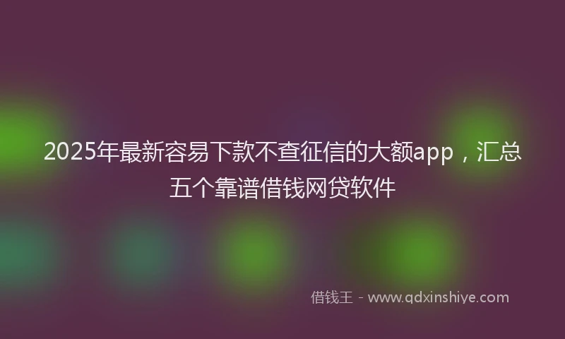 2025年最新容易下款不查征信的大额app，汇总五个靠谱借钱网贷软件