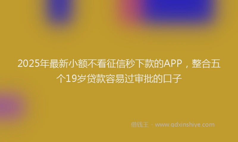 2025年最新小额不看征信秒下款的APP，整合五个19岁贷款容易过审批的口子