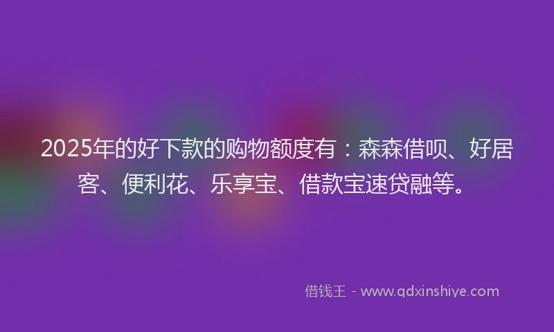 2025年的好下款的购物额度有：森森借呗、好居客、便利花、乐享宝、借款宝速贷融等。