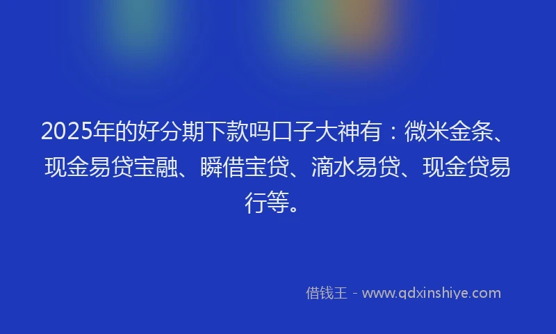 2025年的好分期下款吗口子大神有：微米金条、现金易贷宝融、瞬借宝贷、滴水易贷、现金贷易行等。