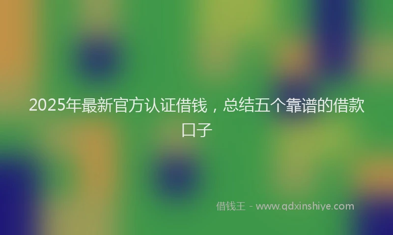 2025年最新官方认证借钱，总结五个靠谱的借款口子