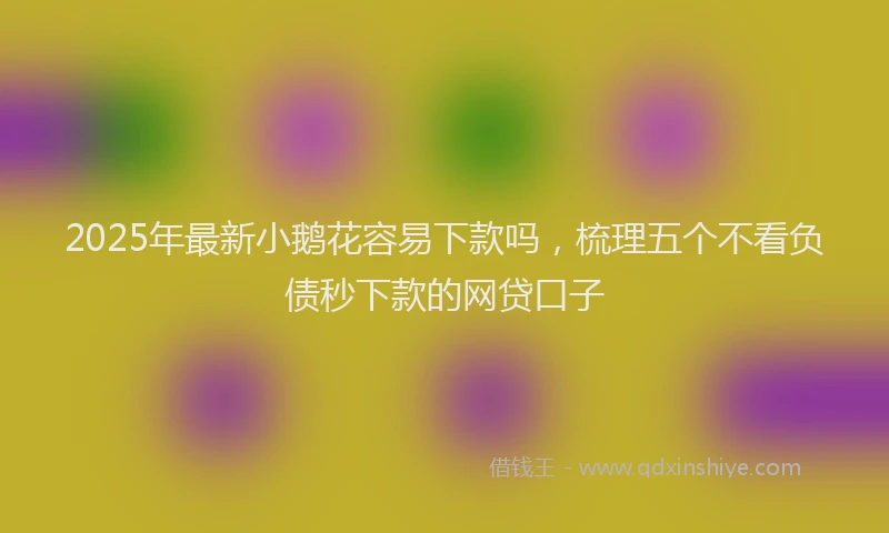 2025年最新小鹅花容易下款吗，梳理五个不看负债秒下款的网贷口子