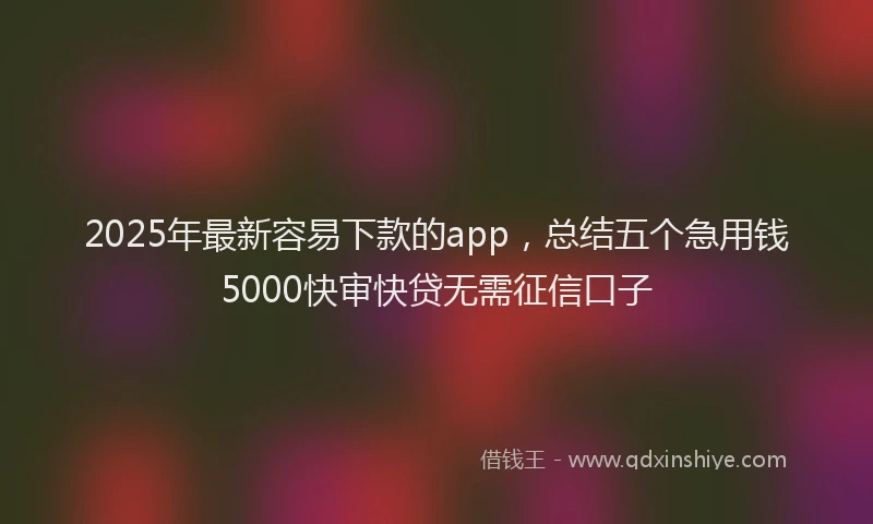 2025年最新容易下款的app，总结五个急用钱5000快审快贷无需征信口子