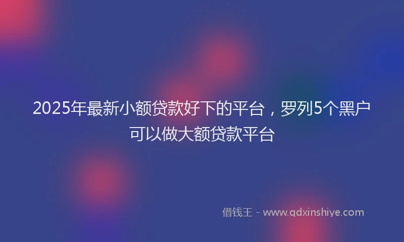 2025年最新小额贷款好下的平台，罗列5个黑户可以做大额贷款平台
