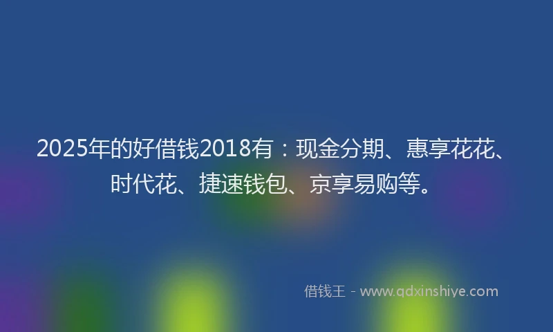 2025年的好借钱2018有：现金分期、惠享花花、时代花、捷速钱包、京享易购等。