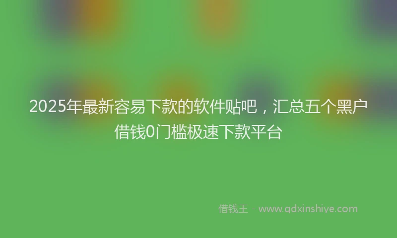 2025年最新容易下款的软件贴吧，汇总五个黑户借钱0门槛极速下款平台