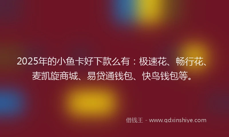 2025年的小鱼卡好下款么有：极速花、畅行花、麦凯旋商城、易贷通钱包、快鸟钱包等。