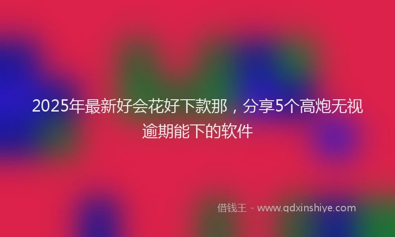 2025年最新好会花好下款那，分享5个高炮无视逾期能下的软件