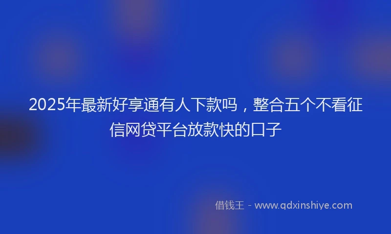 2025年最新好享通有人下款吗，整合五个不看征信网贷平台放款快的口子