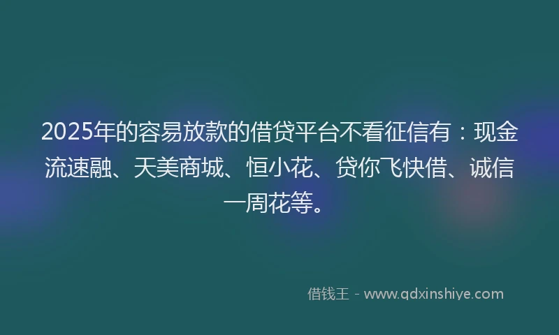 2025年的容易放款的借贷平台不看征信有：现金流速融、天美商城、恒小花、贷你飞快借、诚信一周花等。