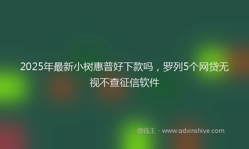 2025年最新小树惠普好下款吗，罗列5个网贷无视不查征信软件