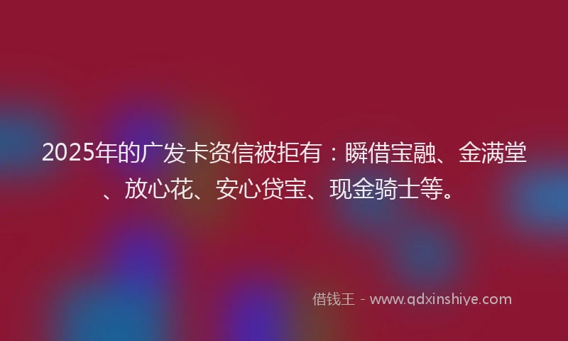 2025年的广发卡资信被拒有：瞬借宝融、金满堂、放心花、安心贷宝、现金骑士等。