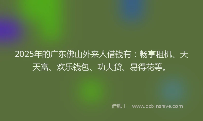2025年的广东佛山外来人借钱有：畅享租机、天天富、欢乐钱包、功夫贷、易得花等。