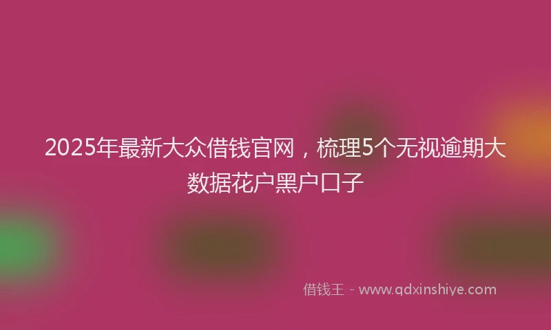 2025年最新大众借钱官网，梳理5个无视逾期大数据花户黑户口子