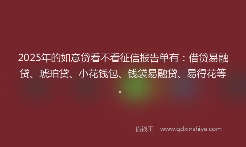 2025年的如意贷看不看征信报告单有：借贷易融贷、琥珀贷、小花钱包、钱袋易融贷、易得花等。