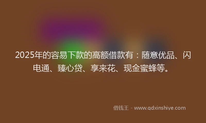 2025年的容易下款的高额借款有：随意优品、闪电通、臻心贷、享来花、现金蜜蜂等。