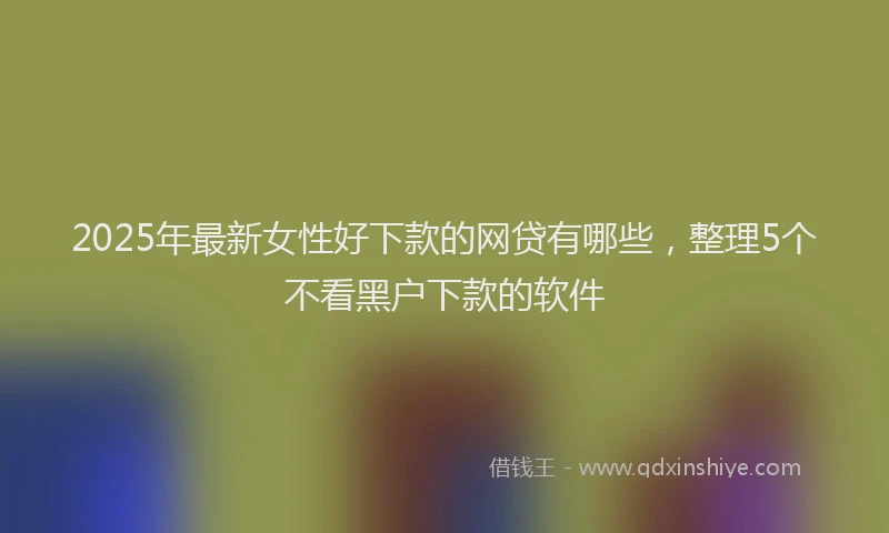 2025年最新女性好下款的网贷有哪些，整理5个不看黑户下款的软件