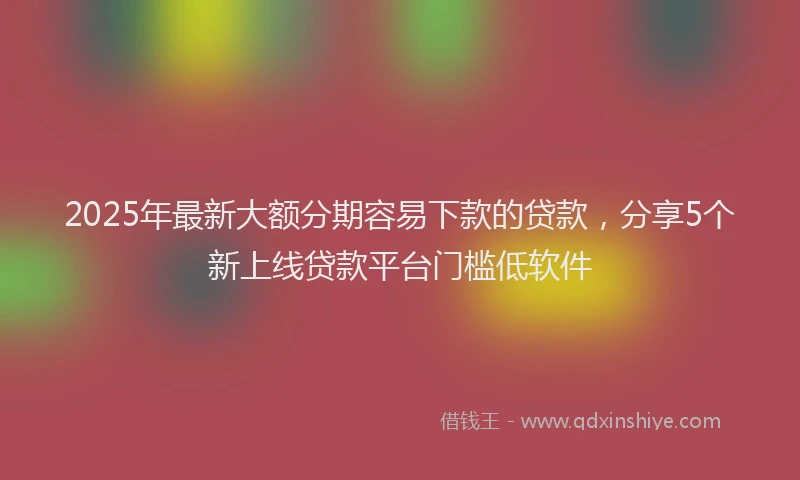 2025年最新大额分期容易下款的贷款，分享5个新上线贷款平台门槛低软件