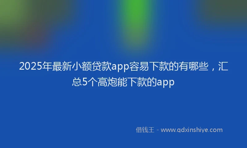 2025年最新小额贷款app容易下款的有哪些，汇总5个高炮能下款的app