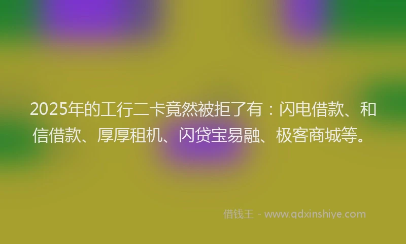 2025年的工行二卡竟然被拒了有：闪电借款、和信借款、厚厚租机、闪贷宝易融、极客商城等。