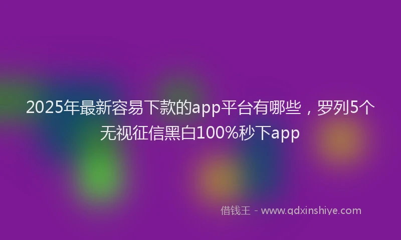 2025年最新容易下款的app平台有哪些，罗列5个无视征信黑白100%秒下app