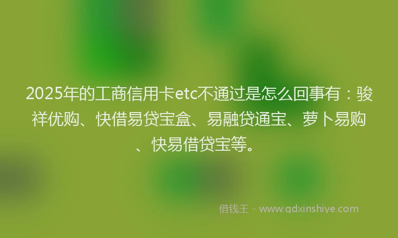 2025年的工商信用卡etc不通过是怎么回事有：骏祥优购、快借易贷宝盒、易融贷通宝、萝卜易购、快易借贷宝等。