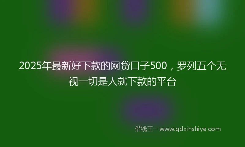 2025年最新好下款的网贷口子500，罗列五个无视一切是人就下款的平台