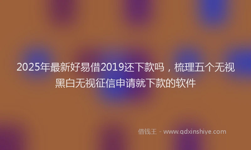2025年最新好易借2019还下款吗，梳理五个无视黑白无视征信申请就下款的软件