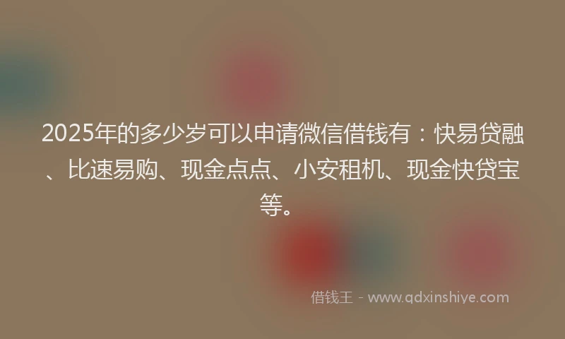 2025年的多少岁可以申请微信借钱有：快易贷融、比速易购、现金点点、小安租机、现金快贷宝等。