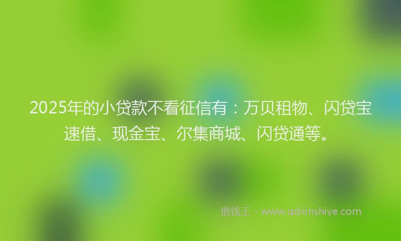2025年的小贷款不看征信有：万贝租物、闪贷宝速借、现金宝、尔集商城、闪贷通等。