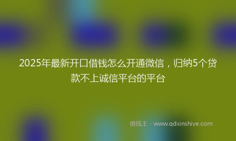 2025年最新开口借钱怎么开通微信，归纳5个贷款不上诚信平台的平台