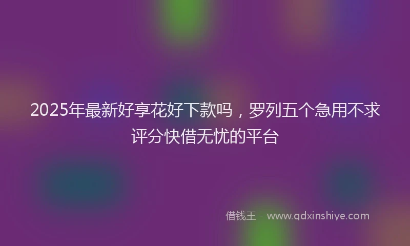 2025年最新好享花好下款吗，罗列五个急用不求评分快借无忧的平台