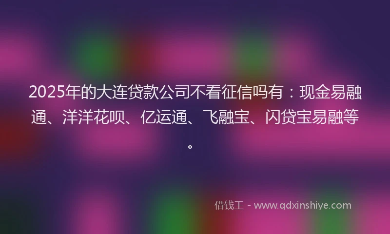 2025年的大连贷款公司不看征信吗有：现金易融通、洋洋花呗、亿运通、飞融宝、闪贷宝易融等。
