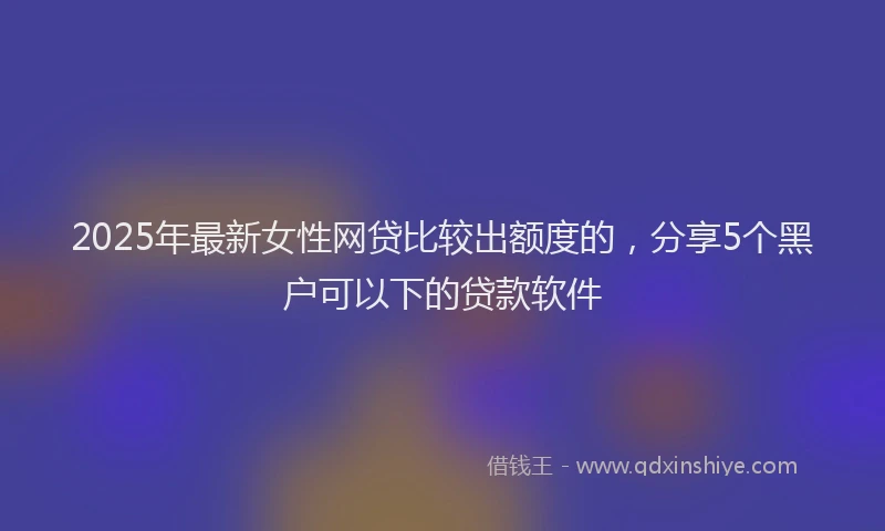 2025年最新女性网贷比较出额度的，分享5个黑户可以下的贷款软件
