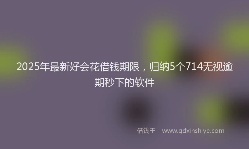 2025年最新好会花借钱期限，归纳5个714无视逾期秒下的软件