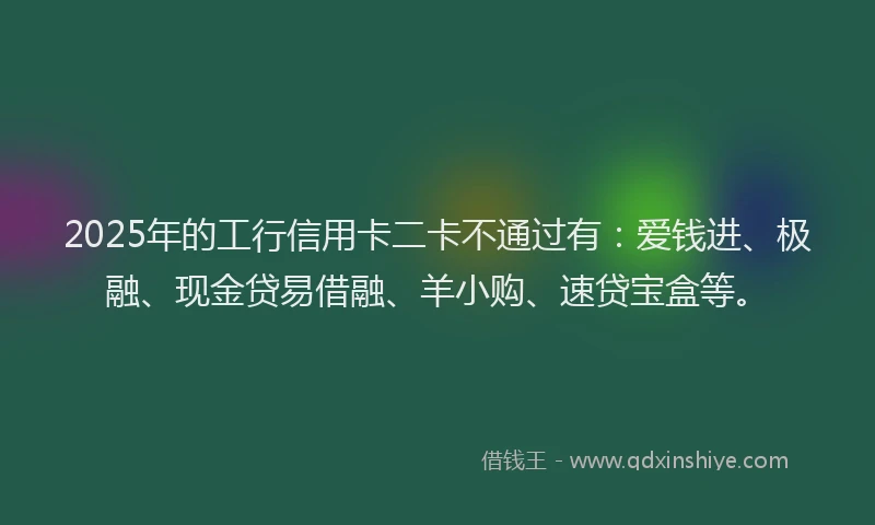 2025年的工行信用卡二卡不通过有：爱钱进、极融、现金贷易借融、羊小购、速贷宝盒等。