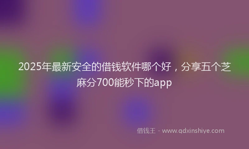 2025年最新安全的借钱软件哪个好，分享五个芝麻分700能秒下的app