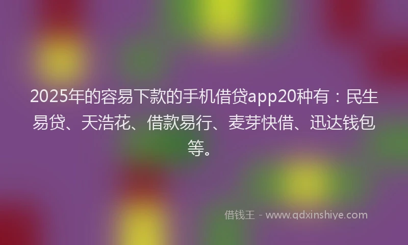 2025年的容易下款的手机借贷app20种有：民生易贷、天浩花、借款易行、麦芽快借、迅达钱包等。