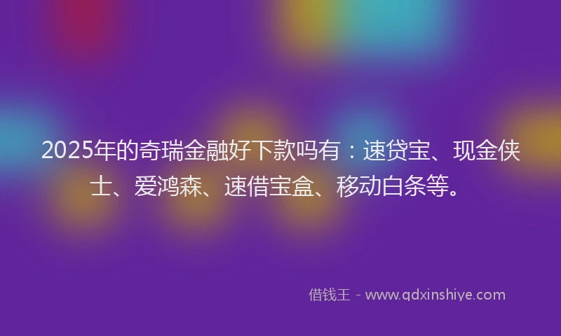 2025年的奇瑞金融好下款吗有：速贷宝、现金侠士、爱鸿森、速借宝盒、移动白条等。