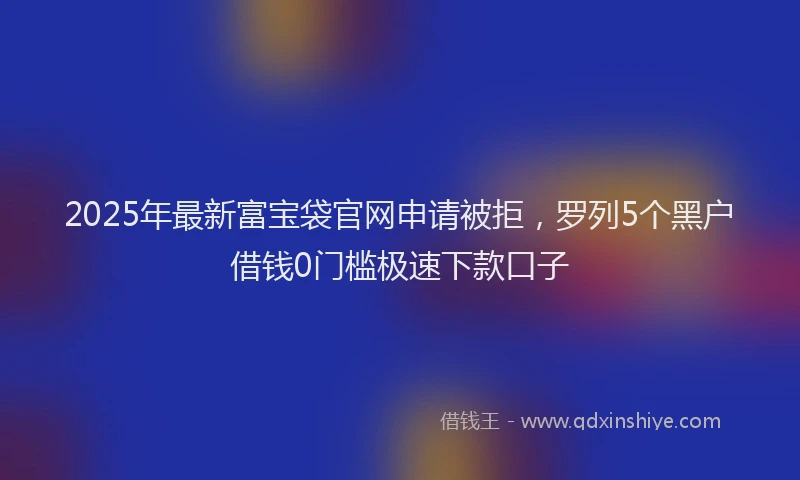 2025年最新富宝袋官网申请被拒，罗列5个黑户借钱0门槛极速下款口子