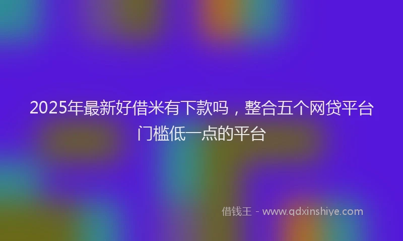 2025年最新好借米有下款吗，整合五个网贷平台门槛低一点的平台