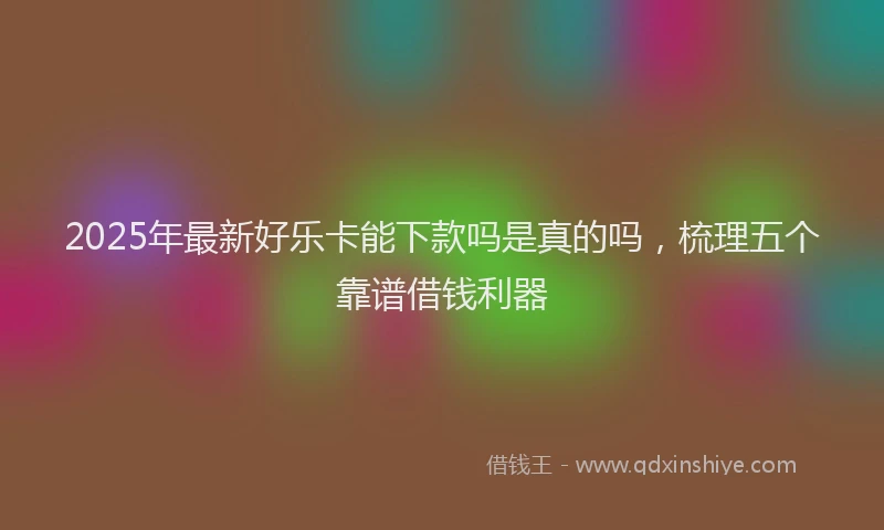 2025年最新好乐卡能下款吗是真的吗，梳理五个靠谱借钱利器