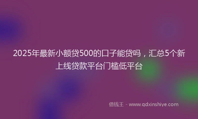 2025年最新小额贷500的口子能贷吗，汇总5个新上线贷款平台门槛低平台