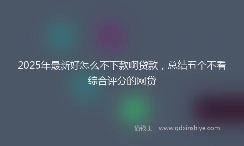 2025年最新好怎么不下款啊贷款，总结五个不看综合评分的网贷