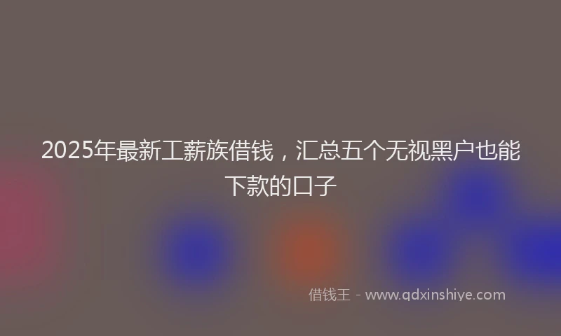 2025年最新工薪族借钱，汇总五个无视黑户也能下款的口子