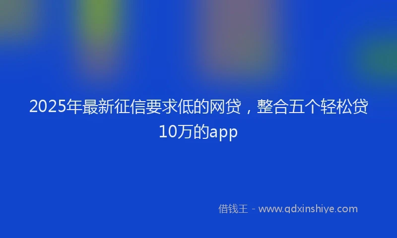 2025年最新征信要求低的网贷，整合五个轻松贷10万的app