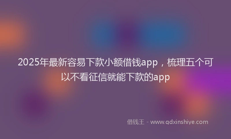 2025年最新容易下款小额借钱app，梳理五个可以不看征信就能下款的app