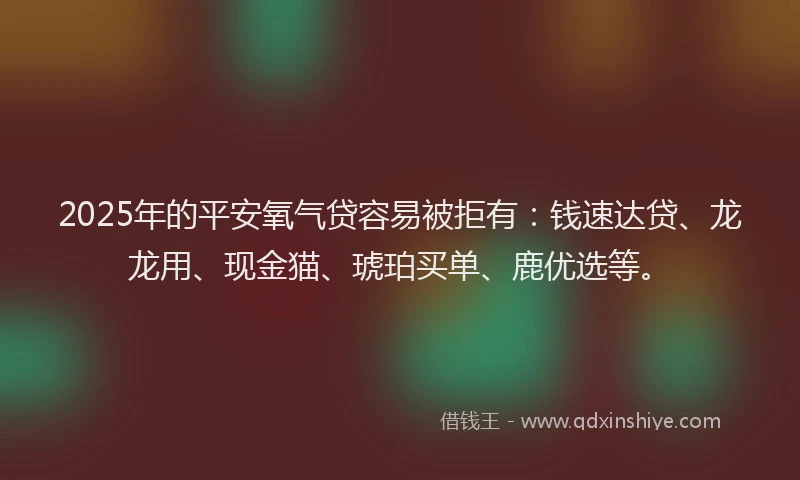 2025年的平安氧气贷容易被拒有：钱速达贷、龙龙用、现金猫、琥珀买单、鹿优选等。